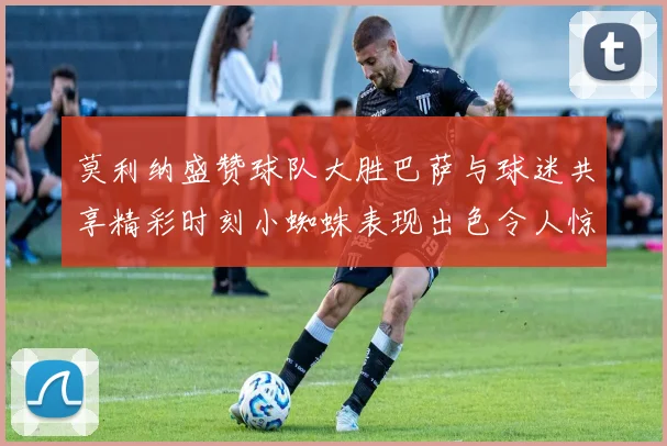 莫利纳盛赞球队大胜巴萨与球迷共享精彩时刻小蜘蛛表现出色令人惊艳