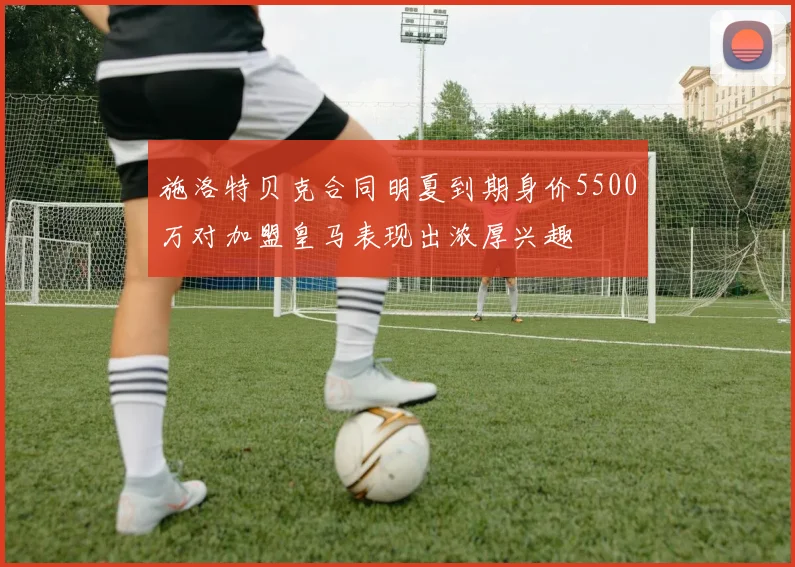 施洛特贝克合同明夏到期身价5500万对加盟皇马表现出浓厚兴趣