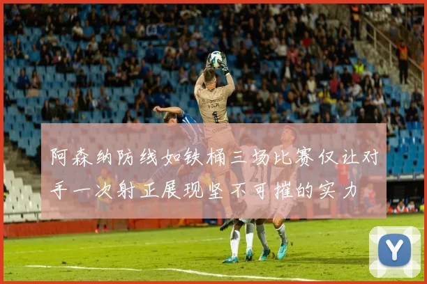 阿森纳防线如铁桶三场比赛仅让对手一次射正展现坚不可摧的实力