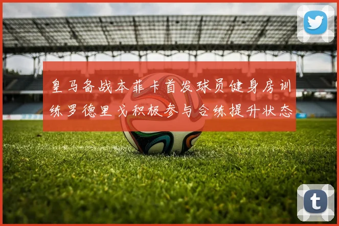 皇马备战本菲卡首发球员健身房训练罗德里戈积极参与合练提升状态